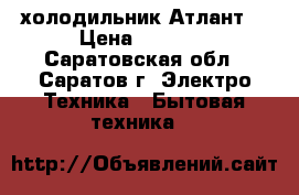 холодильник“Атлант“ › Цена ­ 6 000 - Саратовская обл., Саратов г. Электро-Техника » Бытовая техника   